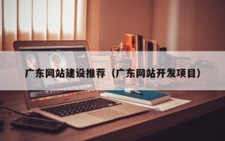 冷水江广东网站建设推荐（广东网站开发项目）