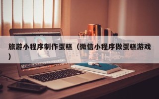 冷水江旅游小程序制作蛋糕（微信小程序做蛋糕游戏）